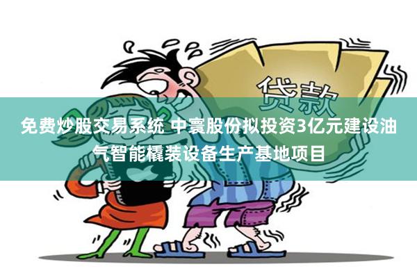 免费炒股交易系统 中寰股份拟投资3亿元建设油气智能橇装设备生产基地项目