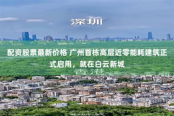 配资股票最新价格 广州首栋高层近零能耗建筑正式启用，就在白云新城