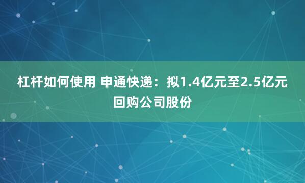 杠杆如何使用 申通快递：拟1.4亿元至2.5亿元回购公司股份