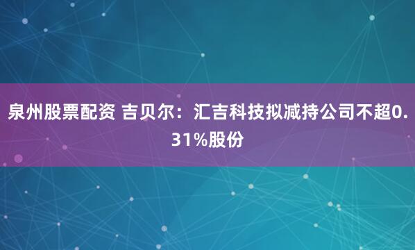 泉州股票配资 吉贝尔：汇吉科技拟减持公司不超0.31%股份