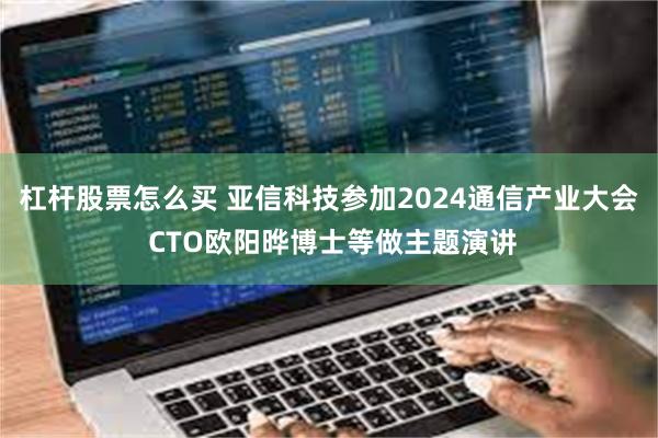 杠杆股票怎么买 亚信科技参加2024通信产业大会 CTO欧阳晔博士等做主题演讲