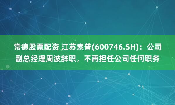 常德股票配资 江苏索普(600746.SH)：公司副总经理周波辞职，不再担任公司任何职务