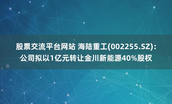 股票交流平台网站 海陆重工(002255.SZ)：公司拟以1亿元转让金川新能源40%股权