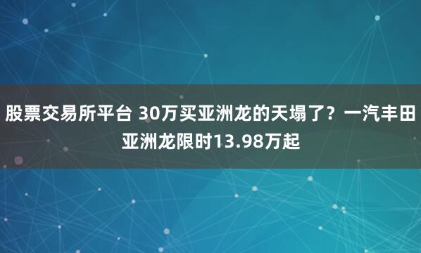 股票交易所平台 30万买亚洲龙的天塌了？一汽丰田亚洲龙限时13.98万起