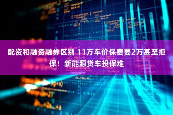 配资和融资融券区别 11万车价保费要2万甚至拒保！新能源货车投保难