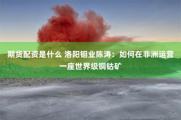 期货配资是什么 洛阳钼业陈涛：如何在非洲运营一座世界级铜钴矿