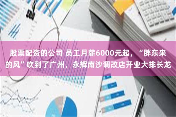 股票配资的公司 员工月薪6000元起，“胖东来的风”吹到了广州，永辉南沙调改店开业大排长龙