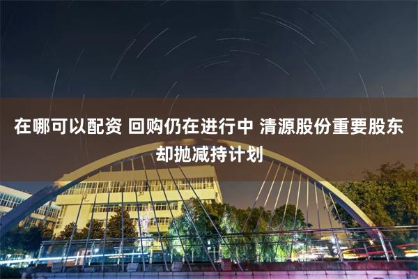 在哪可以配资 回购仍在进行中 清源股份重要股东却抛减持计划