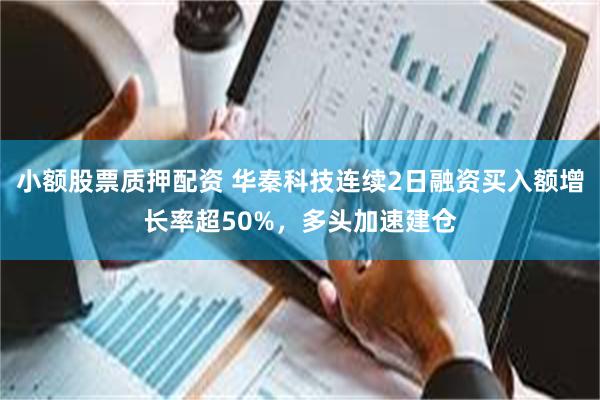 小额股票质押配资 华秦科技连续2日融资买入额增长率超50%，多头加速建仓