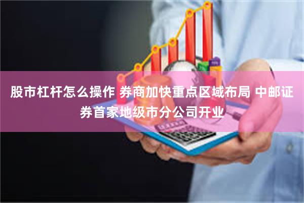 股市杠杆怎么操作 券商加快重点区域布局 中邮证券首家地级市分公司开业