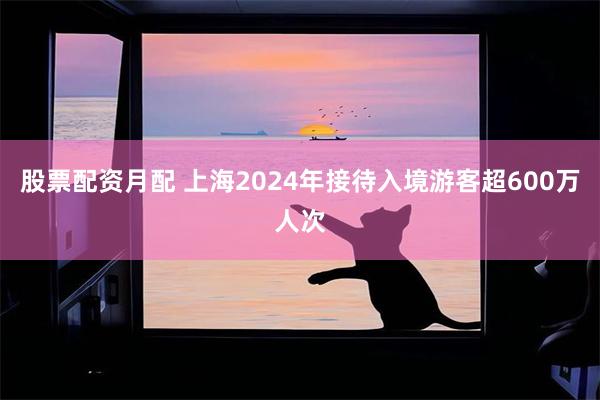 股票配资月配 上海2024年接待入境游客超600万人次