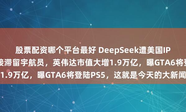 股票配资哪个平台最好 DeepSeek遭美国IP网攻，特朗普命马斯克接滞留宇航员，英伟达市值大增1.9万亿，曝GTA6将登陆PS5，这就是今天的大新闻