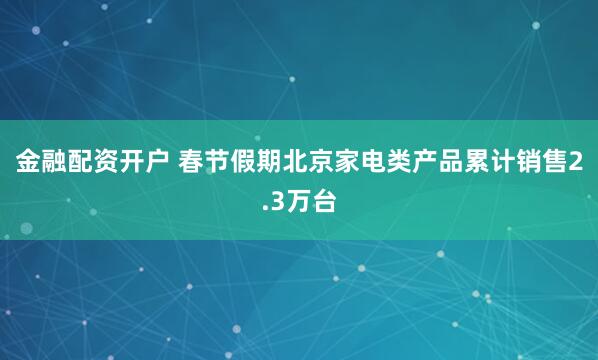 金融配资开户 春节假期北京家电类产品累计销售2.3万台