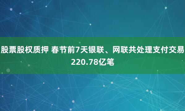 股票股权质押 春节前7天银联、网联共处理支付交易220.78亿笔