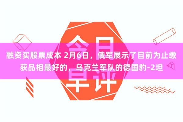 融资买股票成本 2月6日，俄军展示了目前为止缴获品相最好的，乌克兰军队的德国豹-2坦