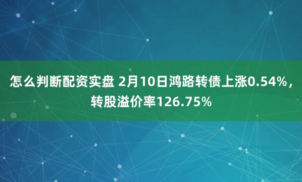 怎么判断配资实盘 2月10日鸿路转债上涨0.54%，转股溢价率126.75%