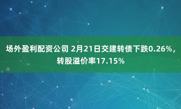 场外盈利配资公司 2月21日交建转债下跌0.26%，转股溢价率17.15%