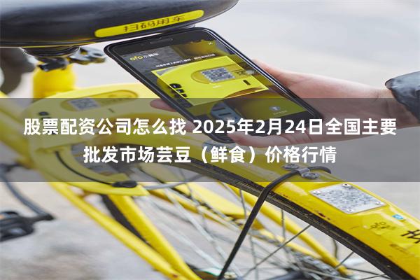 股票配资公司怎么找 2025年2月24日全国主要批发市场芸豆（鲜食）价格行情