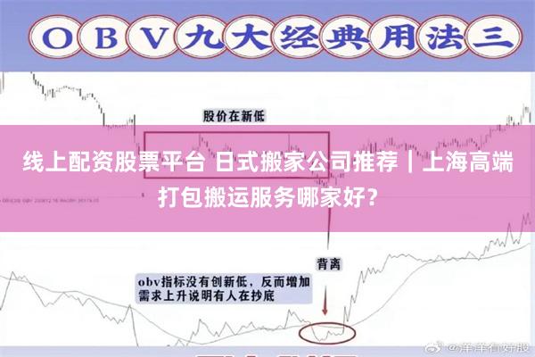 线上配资股票平台 日式搬家公司推荐｜上海高端打包搬运服务哪家好？