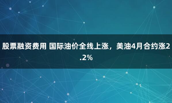 股票融资费用 国际油价全线上涨，美油4月合约涨2.2%