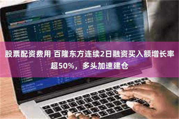 股票配资费用 百隆东方连续2日融资买入额增长率超50%，多头加速建仓