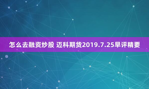 怎么去融资炒股 迈科期货2019.7.25早评精要